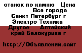 станок по камню › Цена ­ 29 000 - Все города, Санкт-Петербург г. Электро-Техника » Другое   . Алтайский край,Белокуриха г.